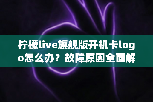 柠檬live旗舰版开机卡logo怎么办?故障原因全面解析与实用解决方案指南 柠檬live旗舰版开机卡logo怎么办?故障原因全面解析与实用解决方案指南