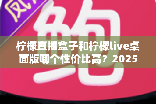 柠檬直播盒子和柠檬live桌面版哪个性价比高？2025年最全选购对比指南帮你省钱避坑