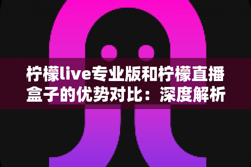 柠檬live专业版和柠檬直播盒子的优势对比：深度解析两款直播工具的核心差异，帮你找到最适合的直播方案
