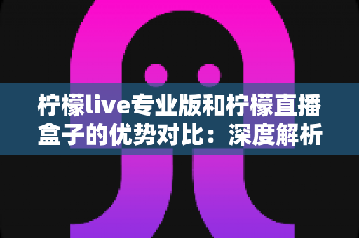 柠檬live专业版和柠檬直播盒子的优势对比：深度解析两款直播工具的核心差异，帮你找到最适合的直播方案