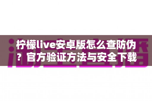 柠檬live安卓版怎么查防伪?官方验证方法与安全下载一站式指南 柠檬live安卓版怎么查防伪?官方验证方法与安全下载一站式指南