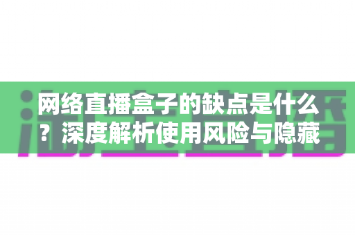 网络直播盒子的缺点是什么?深度解析使用风险与隐藏隐患,帮你避坑 网络直播盒子的缺点是什么?深度解析使用风险与隐藏隐患,帮你避坑