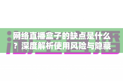 网络直播盒子的缺点是什么？深度解析使用风险与隐藏隐患，帮你避坑