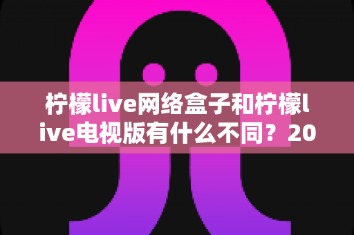 柠檬live网络盒子和柠檬live电视版有什么不同？2025年最全对比指南帮你选对不踩坑