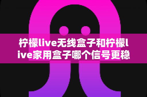 柠檬live无线盒子和柠檬live家用盒子哪个信号更稳定？深度解析帮你选对不卡顿的观影利器