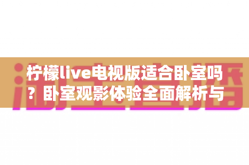 柠檬live电视版适合卧室吗?卧室观影体验全面解析与选购使用指南 柠檬live电视版适合卧室吗?卧室观影体验全面解析与选购使用指南