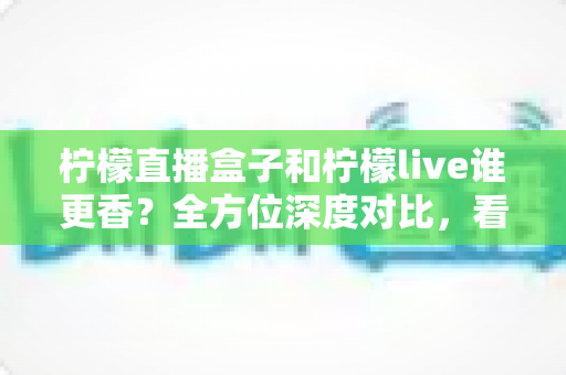 柠檬直播盒子和柠檬live谁更香?全方位深度对比,看完这篇就知道怎么选! 柠檬直播盒子和柠檬live谁更香?全方位深度对比,看完这篇就知道怎么选!