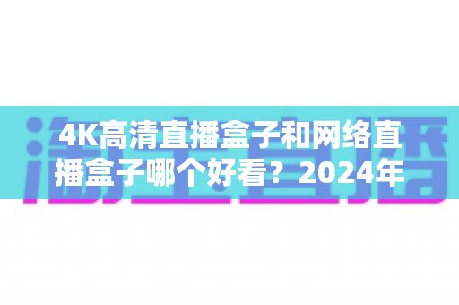 4K高清直播盒子和网络直播盒子哪个好看?2024年选购指南与深度对比全解析 4K高清直播盒子和网络直播盒子哪个好看?2024年选购指南与深度对比全解析