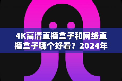 4K高清直播盒子和网络直播盒子哪个好看？2024年选购指南与深度对比全解析