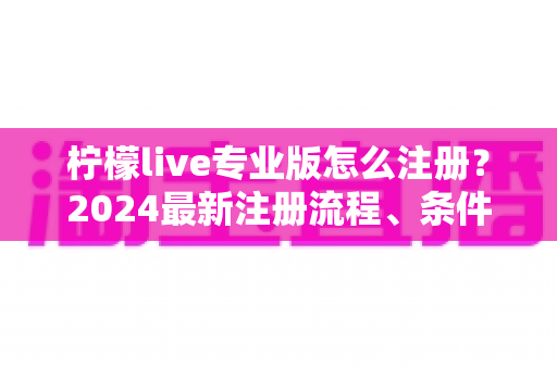 柠檬live专业版怎么注册？2024最新注册流程、条件与避坑指南全解析