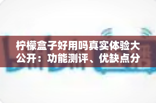 柠檬盒子好用吗真实体验大公开:功能测评、优缺点分析与新手避坑指南全攻略 柠檬盒子好用吗真实体验大公开:功能测评、优缺点分析与新手避坑指南全攻略