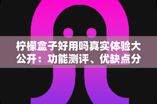 柠檬盒子好用吗真实体验大公开:功能测评、优缺点分析与新手避坑指南全攻略 柠檬盒子好用吗真实体验大公开:功能测评、优缺点分析与新手避坑指南全攻略