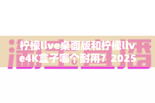 柠檬live桌面版和柠檬live4K盒子哪个耐用？2025年最全耐用性深度对比评测指南