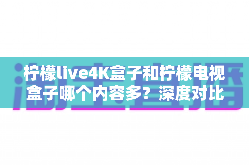 柠檬live4K盒子和柠檬电视盒子哪个内容多?深度对比全解析,帮你选对不选贵 柠檬live4K盒子和柠檬电视盒子哪个内容多?深度对比全解析,帮你选对不选贵