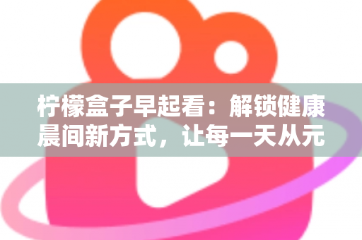 柠檬盒子早起看：解锁健康晨间新方式，让每一天从元气满满开始