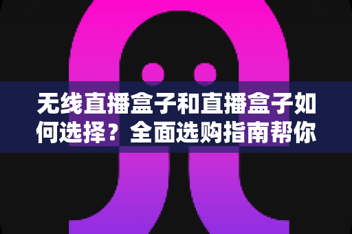 无线直播盒子和直播盒子如何选择?全面选购指南帮你找到最适合的直播设备 无线直播盒子和直播盒子如何选择?全面选购指南帮你找到最适合的直播设备