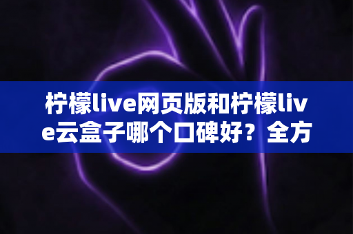 柠檬live网页版和柠檬live云盒子哪个口碑好？全方位深度对比与选购指南