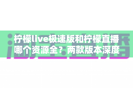 柠檬live极速版和柠檬直播哪个资源全？两款版本深度对比解析与选择指南