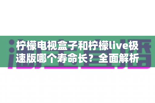 柠檬电视盒子和柠檬live极速版哪个寿命长?全面解析两款软件的使用周期、稳定性与长期选择指南 柠檬电视盒子和柠檬live极速版哪个寿命长?全面解析两款软件的使用周期、稳定性与长期选择指南