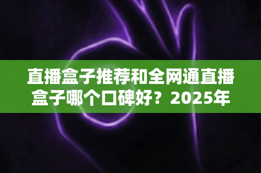 直播盒子推荐和全网通直播盒子哪个口碑好？2025年电视直播设备选购全攻略与口碑深度解析