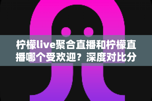 柠檬live聚合直播和柠檬直播哪个受欢迎？深度对比分析助你找到心仪直播平台