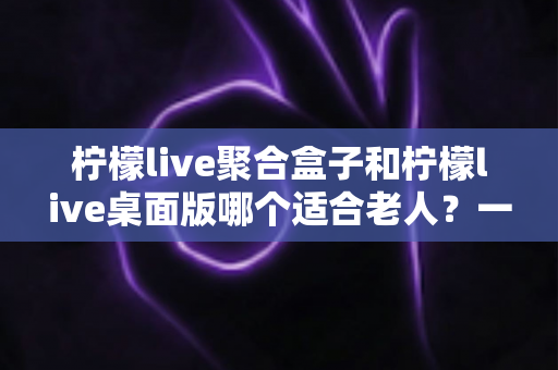 柠檬live聚合盒子和柠檬live桌面版哪个适合老人?一篇写给子女的实用选购指南 柠檬live聚合盒子和柠檬live桌面版哪个适合老人?一篇写给子女的实用选购指南