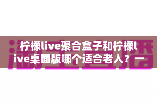 柠檬live聚合盒子和柠檬live桌面版哪个适合老人？一篇写给子女的实用选购指南