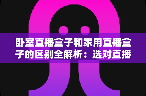 卧室直播盒子和家用直播盒子的区别全解析:选对直播设备,让你开播更轻松、涨粉更高效 卧室直播盒子和家用直播盒子的区别全解析:选对直播设备,让你开播更轻松、涨粉更高效