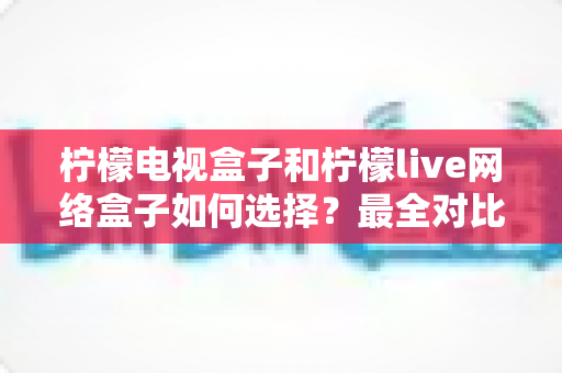 柠檬电视盒子和柠檬live网络盒子如何选择？最全对比评测与避坑选购指南