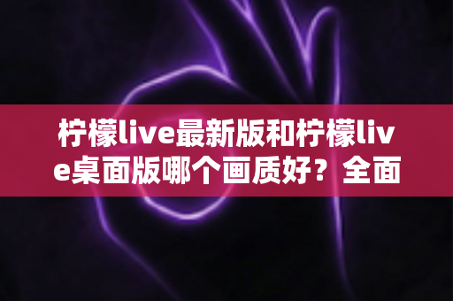 柠檬live最新版和柠檬live桌面版哪个画质好？全面画质对比评测指南