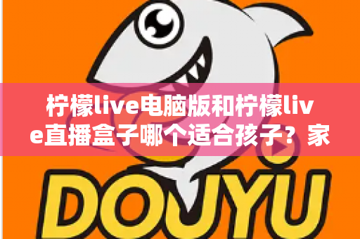 柠檬live电脑版和柠檬live直播盒子哪个适合孩子？家长必读的全面对比指南