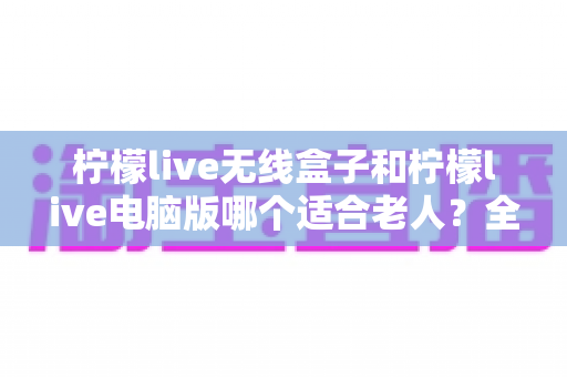柠檬live无线盒子和柠檬live电脑版哪个适合老人？全面对比分析与选购指南