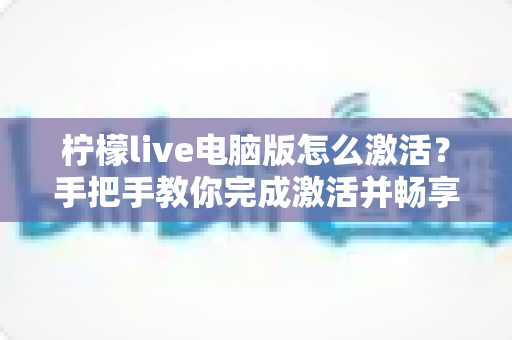 柠檬live电脑版怎么激活？手把手教你完成激活并畅享大屏直播体验