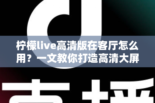 柠檬live高清版在客厅怎么用?一文教你打造高清大屏家庭影音新体验 柠檬live高清版在客厅怎么用?一文教你打造高清大屏家庭影音新体验