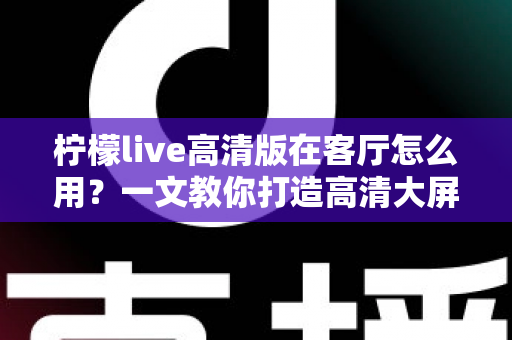 柠檬live高清版在客厅怎么用?一文教你打造高清大屏家庭影音新体验 柠檬live高清版在客厅怎么用?一文教你打造高清大屏家庭影音新体验