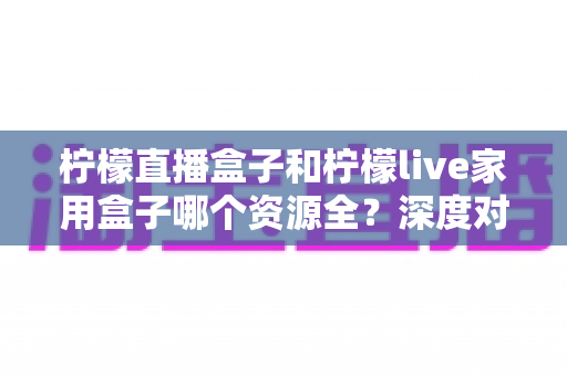 柠檬直播盒子和柠檬live家用盒子哪个资源全?深度对比评测与选购指南一文讲透 柠檬直播盒子和柠檬live家用盒子哪个资源全?深度对比评测与选购指南一文讲透