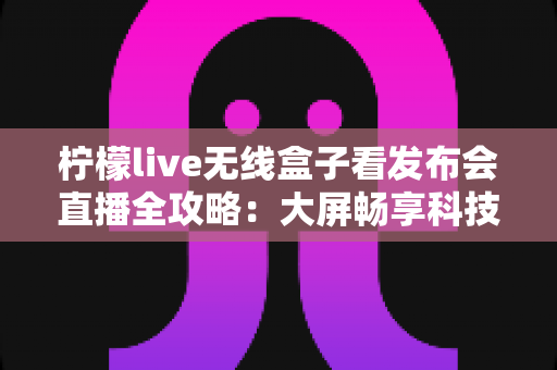 柠檬live无线盒子看发布会直播全攻略:大屏畅享科技盛会的沉浸式体验 柠檬live无线盒子看发布会直播全攻略:大屏畅享科技盛会的沉浸式体验