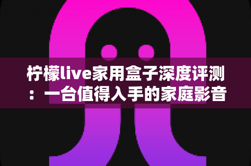 柠檬live家用盒子深度评测：一台值得入手的家庭影音中枢吗？