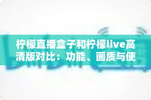 柠檬直播盒子和柠檬live高清版对比：功能、画质与使用体验全面解析指南