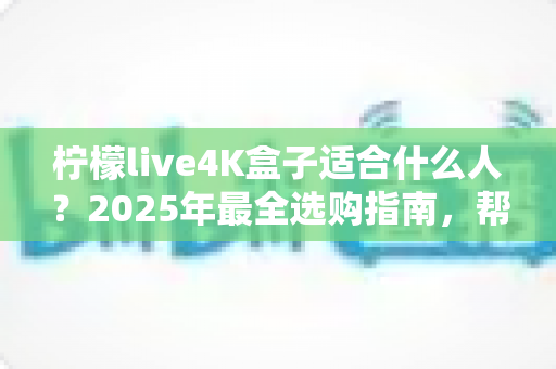柠檬live4K盒子适合什么人?2025年最全选购指南,帮你判断这款高清电视盒子是否值得入手 柠檬live4K盒子适合什么人?2025年最全选购指南,帮你判断这款高清电视盒子是否值得入手