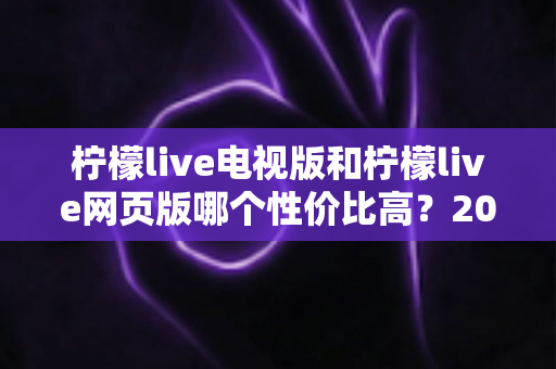 柠檬live电视版和柠檬live网页版哪个性价比高？2025年最全对比测评与选购指南