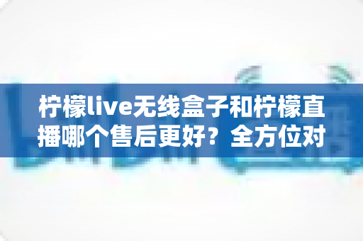 柠檬live无线盒子和柠檬直播哪个售后更好?全方位对比分析助你放心选购 柠檬live无线盒子和柠檬直播哪个售后更好?全方位对比分析助你放心选购
