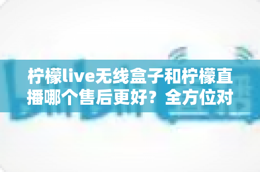 柠檬live无线盒子和柠檬直播哪个售后更好?全方位对比分析助你放心选购 柠檬live无线盒子和柠檬直播哪个售后更好?全方位对比分析助你放心选购
