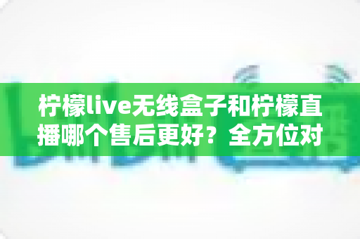 柠檬live无线盒子和柠檬直播哪个售后更好？全方位对比分析助你放心选购