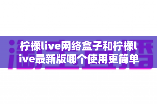 柠檬live网络盒子和柠檬live最新版哪个使用更简单？全方位易用性对比解析