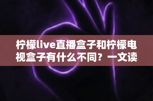 柠檬live直播盒子和柠檬电视盒子有什么不同？一文读懂两者核心差异，选购不再纠结