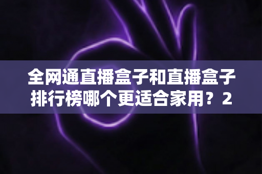 全网通直播盒子和直播盒子排行榜哪个更适合家用?2024最新选购指南与深度对比解析 全网通直播盒子和直播盒子排行榜哪个更适合家用?2024最新选购指南与深度对比解析