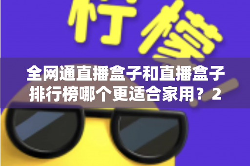 全网通直播盒子和直播盒子排行榜哪个更适合家用？2024最新选购指南与深度对比解析