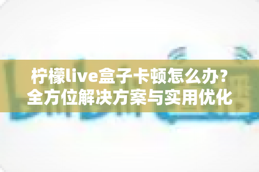 柠檬live盒子卡顿怎么办?全方位解决方案与实用优化技巧大揭秘 柠檬live盒子卡顿怎么办?全方位解决方案与实用优化技巧大揭秘