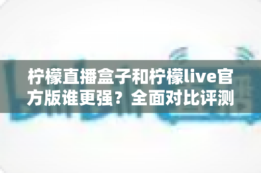 柠檬直播盒子和柠檬live官方版谁更强？全面对比评测助你选对直播神器
